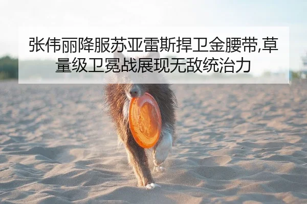 张伟丽降服苏亚雷斯捍卫金腰带,草量级卫冕战展现无敌统治力